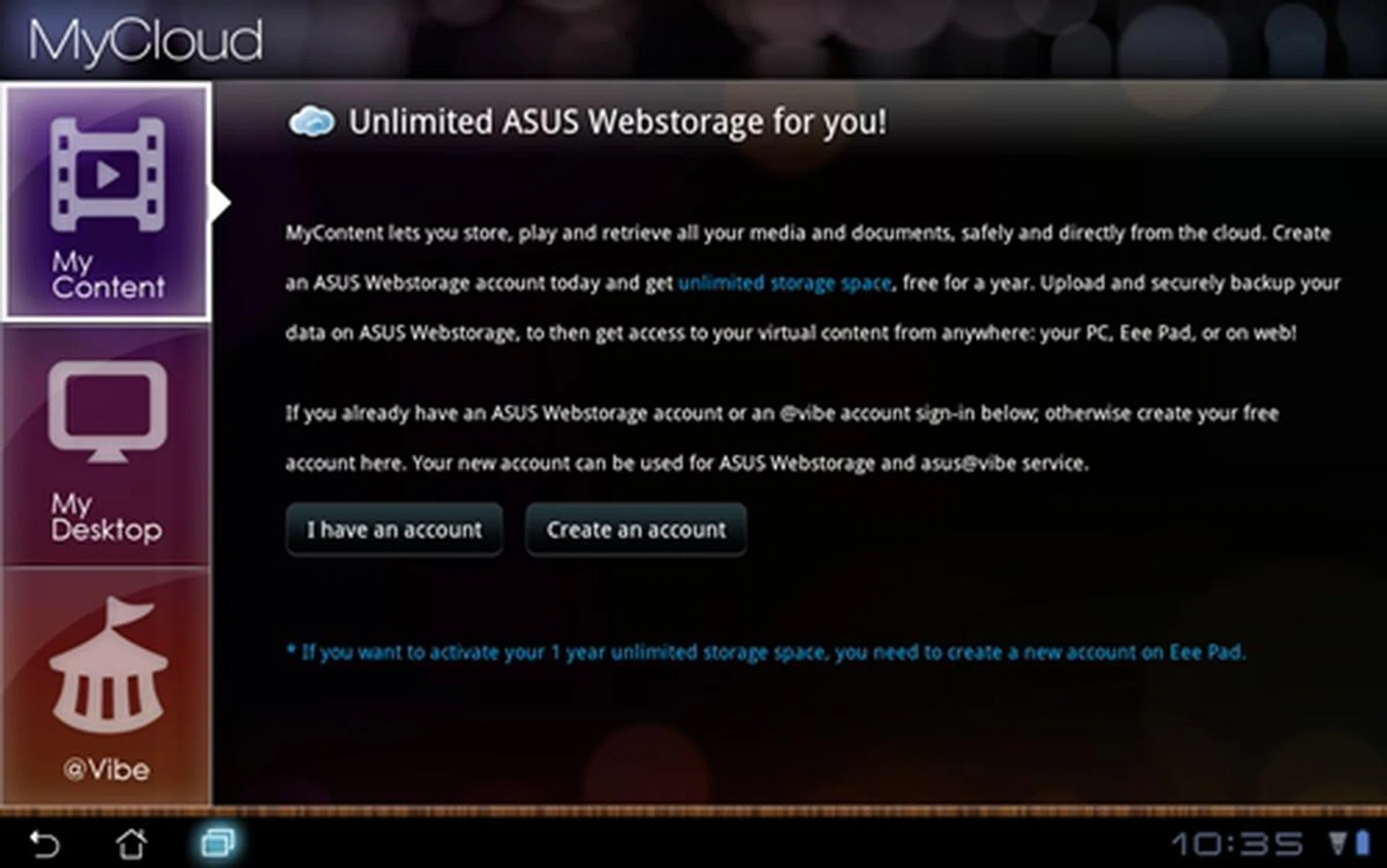 MyCloud consists of three portals - MyContent, MyDesktop and @Vibe. MyContent let you store data in ASUS' Webstorage so that you can access them anytime and anywhere on the go. You can remotely control and access your PC or MAC with MyDesktop and an Internet connection. @Vibe is an entertainment platform that allows you to access music, videos, games, radio stations and live stream TV.