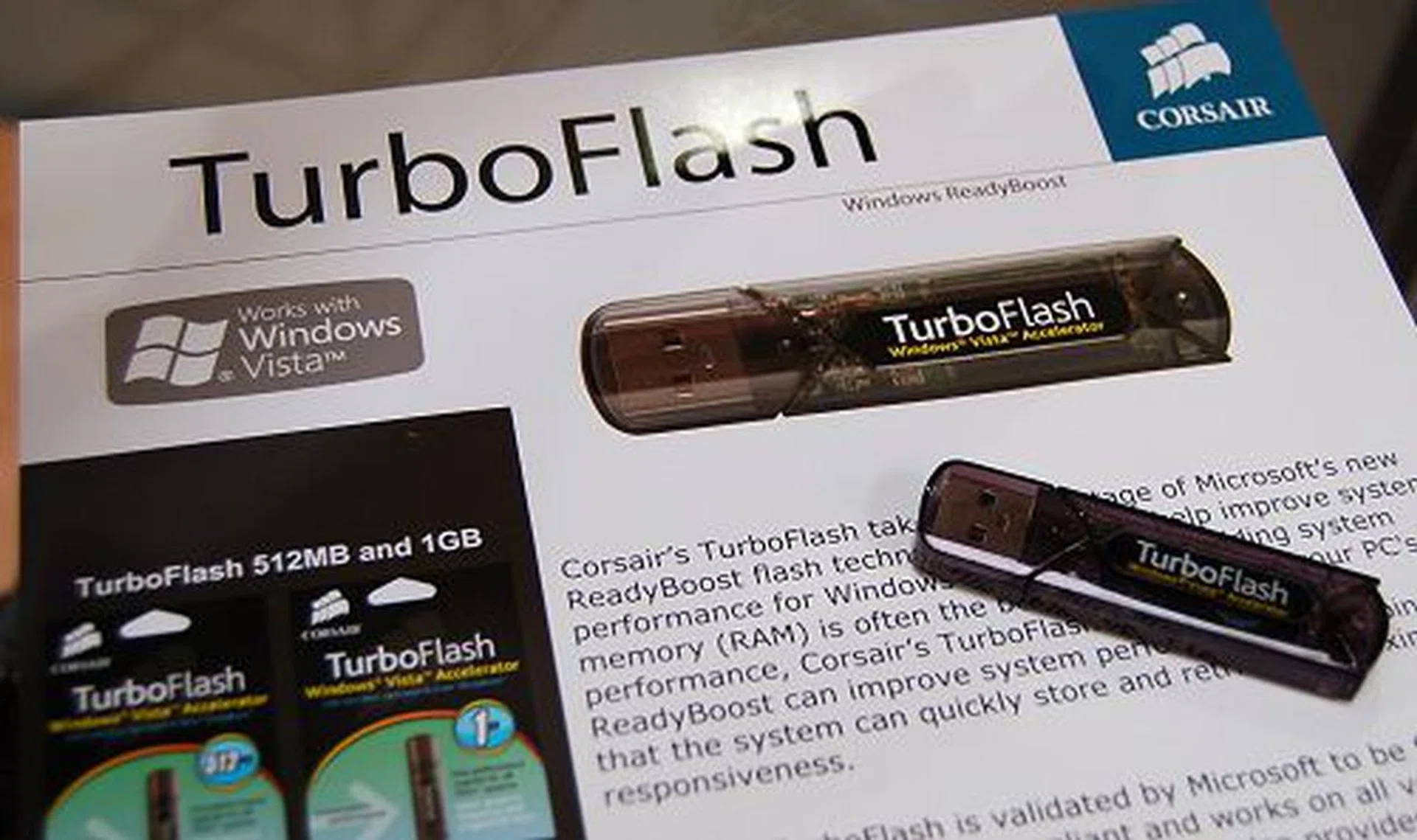  For dedicated use of a flash drive for Vista's ReadyBoost functionality, Corsair has this specially designed TurboFlash drive taking into consideration the typical usage scenario of ReadyBoost in Windows (such as very low latency operation). Additionally, the housing used is plastic, reducing the cost of the unit and is meant for users to plug it to their system and leave it as it is. Ideal for end-users who are not aware of how to upgrade memory but require a somewhat permanent solution. Available in 512MB and 1GB sizes (bigger sizes don't benefit the OS) and is cheaper than the typical Voyager flash drives.  