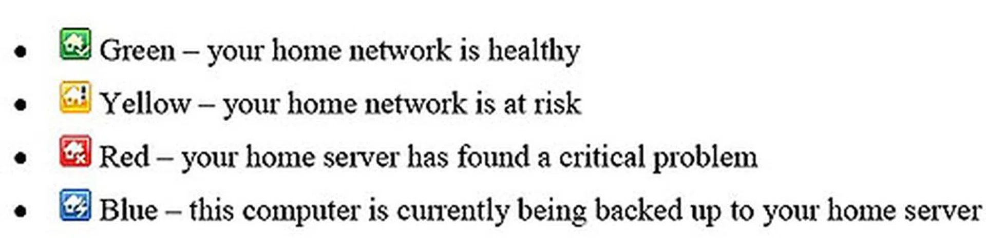 Home Server also reports back on the security status of the network. This is reflected using four different colored icons, where red is naturally a critical problem and green is the all-clear. All machines on the network which has the client connector software installed will have the above icons in its Taskbar by default, so one glance is enough to tell if there is any situation that requires intervention. Messages will also occasionally pop up, to inform about updates for instance.