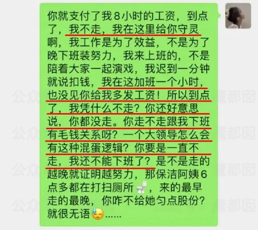 A screenshot of what an employee thinks about the practice of not leaving the office earlier than the boss: You paid me to work for eight hours a day. Why should I not leave? Stay on to guard your coffin? I am here to work productively and not to pretend to work hard by doing overtime. I'm here to work, not act. When I'm late, you threaten to deduct my salary. But you don't pay me for working an hour overtime! So why shouldn't I leave when it's time to go? And you still have the cheek to tell me that you have yet to leave the office as well. What has that got to do with me? How could a big boss like you have such a ridiculous mindset? What if you don't leave at all? Are you telling me that I can't leave too? Does staying late mean that someone is working really hard? The cleaners are still washing the toilet past 6 o'clock. They are the first to arrive and the last to leave. Why don't you give them some shares then? I'm so speechless... (Internet)