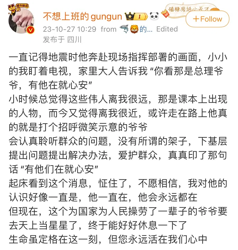 This netizen says: I will always remember how he visited the quake-hit areas to direct rescue works. I was still young at the time and stared at the television broadcast. An older family member told me, "Look, that's Premier Grandpa, our heart's at ease when he's here." When I was little, I always felt that these great figures were far away from me and only existed in textbooks. But today I feel that they are close to my heart, as if he was a grandpa who would smilingly wave at me on the streets. He listens to the problems of the people and does not have airs. He goes down to the grassroots to point out problems and give solutions and loves the people. It is indeed true that "our heart's at ease when he's here". I was stunned when I read this news the moment I woke up. I didn't want to believe it. My perception of him seems to have always been: he's always here, and he will always be here. But now, this grandpa who poured out his life for the country and people is going to be a star in the sky. He can finally have a good rest. Although life has come to a standstill at this moment, you will always be in our hearts. (Weibo)